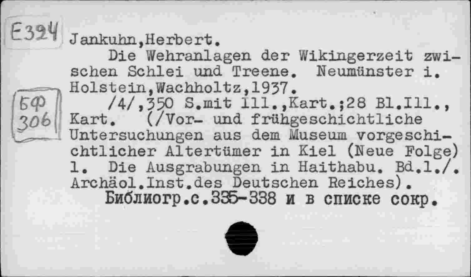 ﻿Jankuhn,Herbert.
Die Wehranlagen der Wikingerzeit zwischen Schlei und Treene. Neumünster i. @ Holstein,Wachholtz,1957.
/4/,550 S.mit 111.,Kart.;28 Bl.Ill., Kart. (/Vor- und frühgeschichtliche Untersuchungen aus dem Museum vorgeschichtlicher Altertümer in Kiel (Neue Folge) 1. Die Ausgrabungen in Haithabu. Bd.l./. Archäol.Inst.des Deutschen Reiches).
Библиогр.с.335-338 и в списке сокр.